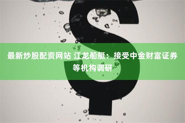 最新炒股配资网站 江龙船艇：接受中金财富证券等机构调研