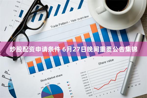 炒股配资申请条件 6月27日晚间重要公告集锦