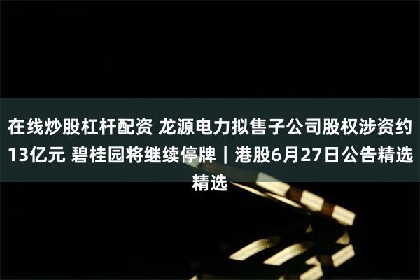 在线炒股杠杆配资 龙源电力拟售子公司股权涉资约13亿元 碧桂园将继续停牌｜港股6月27日公告精选