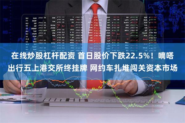 在线炒股杠杆配资 首日股价下跌22.5%！嘀嗒出行五上港交所终挂牌 网约车扎堆闯关资本市场