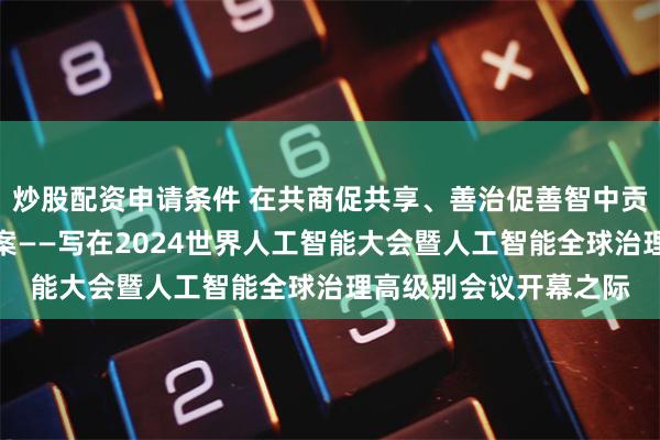 炒股配资申请条件 在共商促共享、善治促善智中贡献中国智慧、上海方案——写在2024世界人工智能大会暨人工智能全球治理高级别会议开幕之际