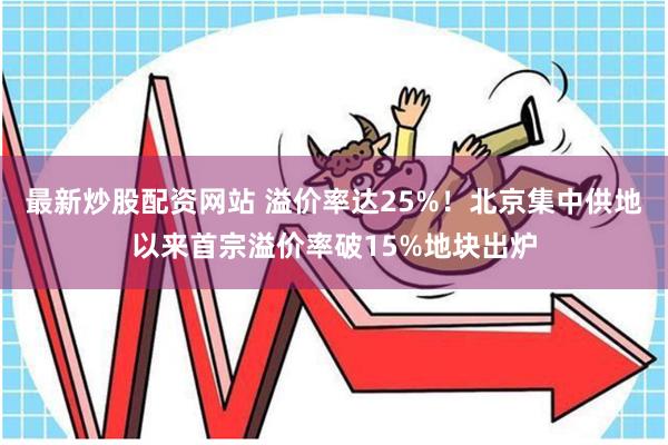 最新炒股配资网站 溢价率达25%！北京集中供地以来首宗溢价率破15%地块出炉