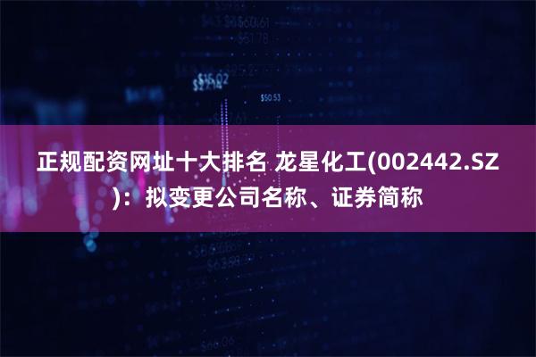正规配资网址十大排名 龙星化工(002442.SZ)：拟变更公司名称、证券简称