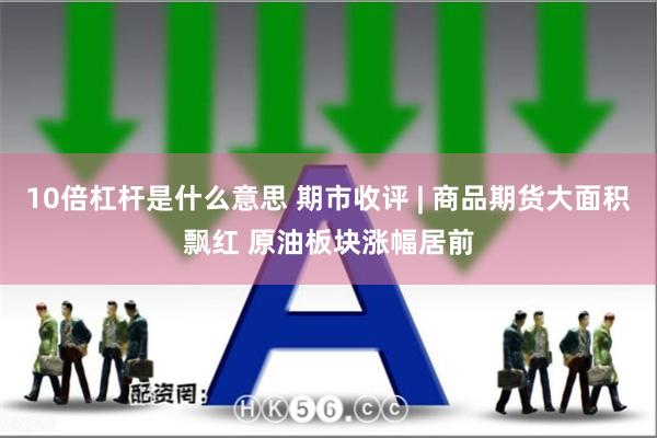 10倍杠杆是什么意思 期市收评 | 商品期货大面积飘红 原油板块涨幅居前