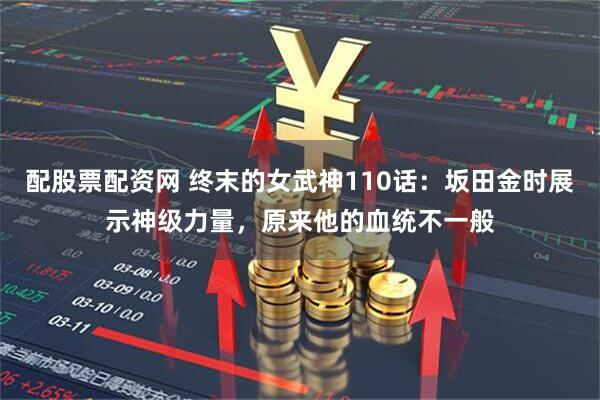 配股票配资网 终末的女武神110话：坂田金时展示神级力量，原来他的血统不一般