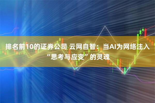 排名前10的证券公司 云网自智:当AI为网络注入“思考与应变”的灵魂