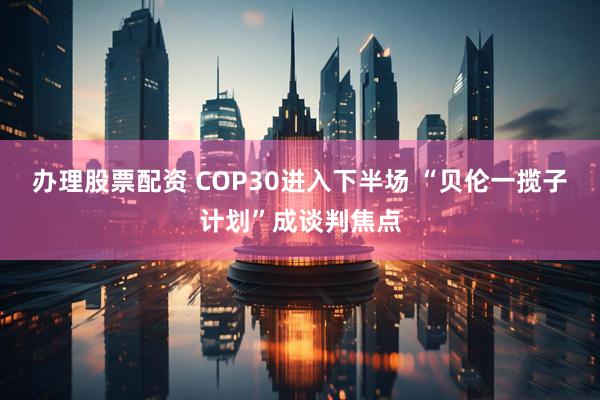 办理股票配资 COP30进入下半场 “贝伦一揽子计划”成谈判焦点