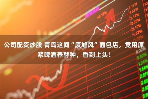 公司配资炒股 青岛这间“废墟风”面包店，竟用原浆啤酒养酵种，香到上头！