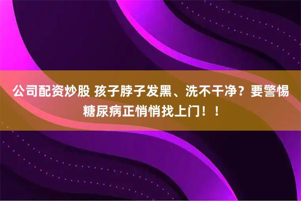 公司配资炒股 孩子脖子发黑、洗不干净？要警惕糖尿病正悄悄找上门！！