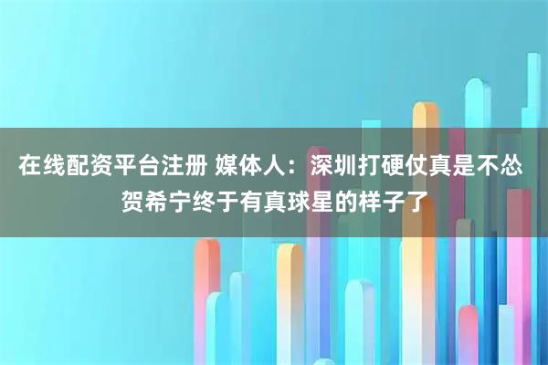 在线配资平台注册 媒体人：深圳打硬仗真是不怂 贺希宁终于有真球星的样子了