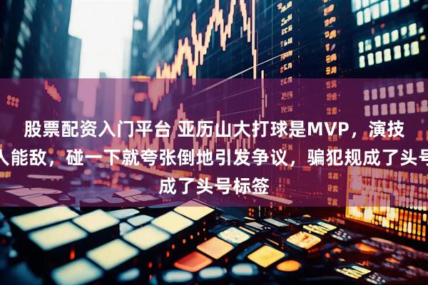 股票配资入门平台 亚历山大打球是MVP，演技却无人能敌，碰一下就夸张倒地引发争议，骗犯规成了头号标签