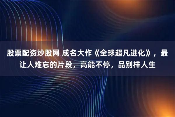 股票配资炒股网 成名大作《全球超凡进化》，最让人难忘的片段，高能不停，品别样人生