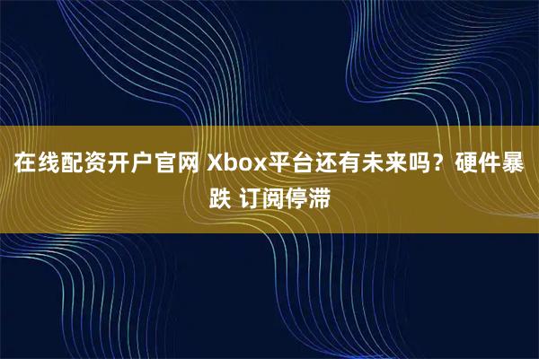 在线配资开户官网 Xbox平台还有未来吗？硬件暴跌 订阅停滞