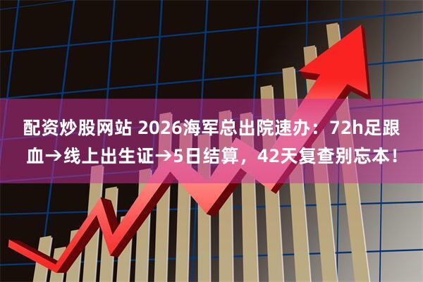 配资炒股网站 2026海军总出院速办：72h足跟血→线上出生证→5日结算，42天复查别忘本！