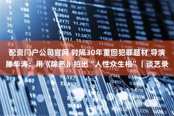 配资门户公司官网 时隔30年重回犯罪题材 导演滕华涛:用《除恶》拍出“人性众生相”|谈艺录