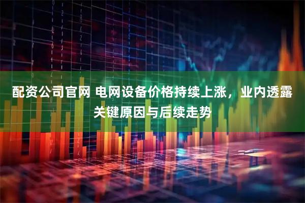配资公司官网 电网设备价格持续上涨，业内透露关键原因与后续走势