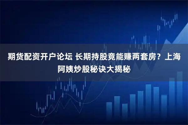 期货配资开户论坛 长期持股竟能赚两套房?上海阿姨炒股秘诀大揭秘
