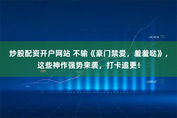 炒股配资开户网站 不输《豪门禁爱,羞羞哒》,这些神作强势来袭,打卡追更!