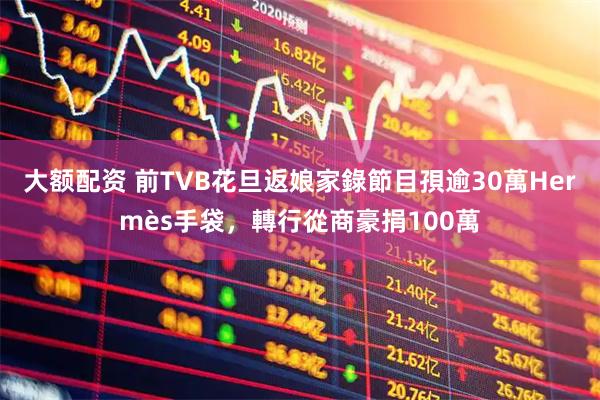 大额配资 前TVB花旦返娘家錄節目孭逾30萬Hermès手袋，轉行從商豪捐100萬