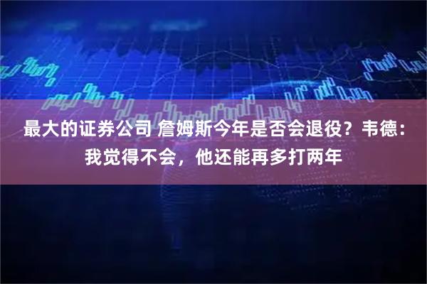 最大的证券公司 詹姆斯今年是否会退役？韦德：我觉得不会，他还能再多打两年