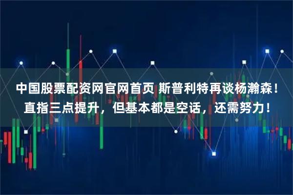 中国股票配资网官网首页 斯普利特再谈杨瀚森！直指三点提升，但基本都是空话，还需努力！