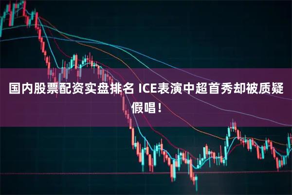 国内股票配资实盘排名 ICE表演中超首秀却被质疑假唱！