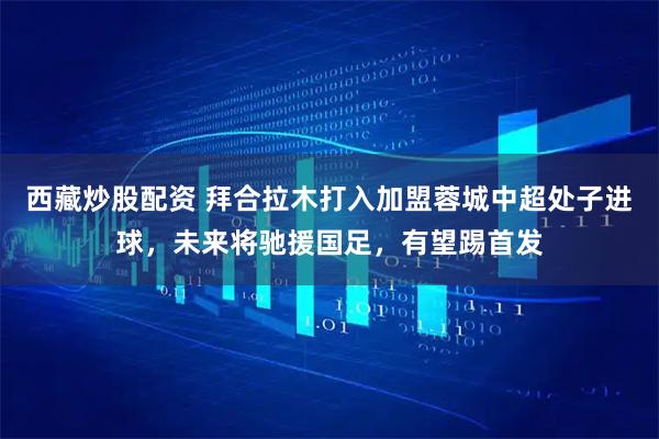 西藏炒股配资 拜合拉木打入加盟蓉城中超处子进球,未来将驰援国足,有望踢首发