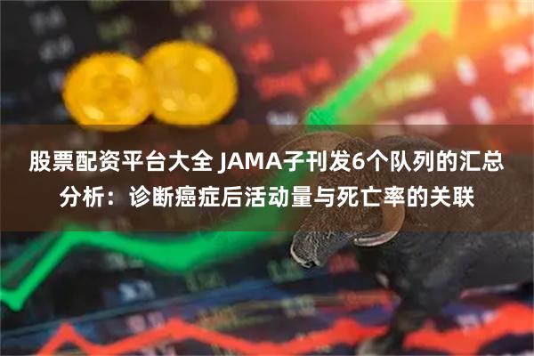 股票配资平台大全 JAMA子刊发6个队列的汇总分析：诊断癌症后活动量与死亡率的关联
