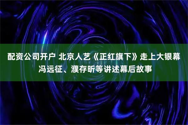 配资公司开户 北京人艺《正红旗下》走上大银幕 冯远征、濮存昕等讲述幕后故事