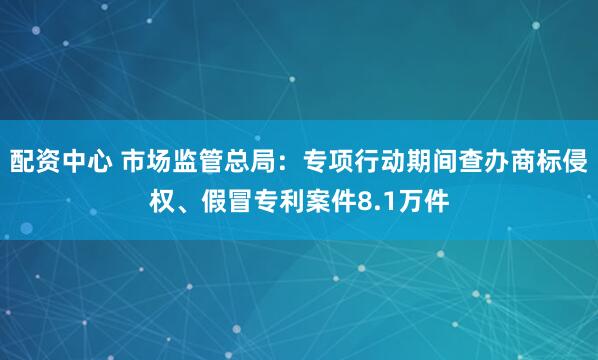 配资中心 市场监管总局：专项行动期间查办商标侵权、假冒专利案件8.1万件