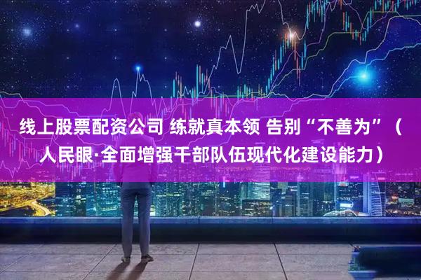 线上股票配资公司 练就真本领 告别“不善为”（人民眼·全面增强干部队伍现代化建设能力）