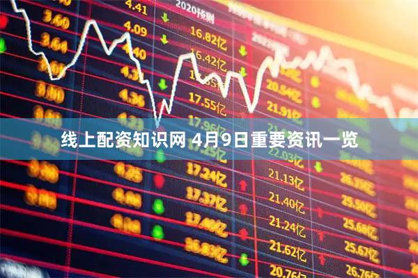 线上配资知识网 4月9日重要资讯一览