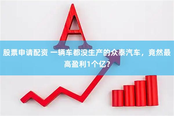 股票申请配资 一辆车都没生产的众泰汽车，竟然最高盈利1个亿？