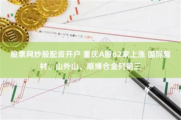股票网炒股配资开户 重庆A股62家上涨 国际复材、山外山、顺博合金列前三
