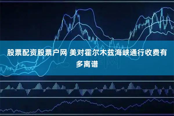 股票配资股票户网 美对霍尔木兹海峡通行收费有多离谱