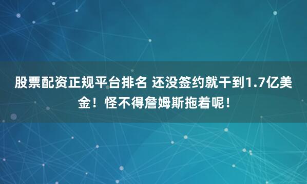 股票配资正规平台排名 还没签约就干到1.7亿美金！怪不得詹姆斯拖着呢！