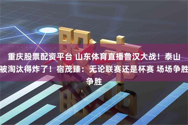 重庆股票配资平台 山东体育直播鲁汉大战！泰山被淘汰得炸了！宿茂臻：无论联赛还是杯赛 场场争胜
