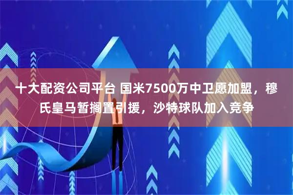 十大配资公司平台 国米7500万中卫愿加盟，穆氏皇马暂搁置引援，沙特球队加入竞争