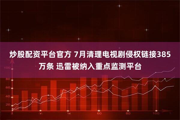 炒股配资平台官方 7月清理电视剧侵权链接385万条 迅雷被纳入重点监测平台