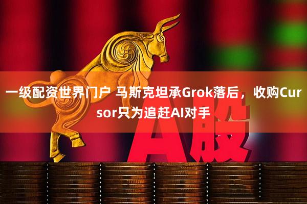 一级配资世界门户 马斯克坦承Grok落后,收购Cursor只为追赶AI对手
